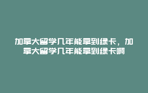 加拿大留学几年能拿到绿卡，加拿大留学几年能拿到绿卡啊