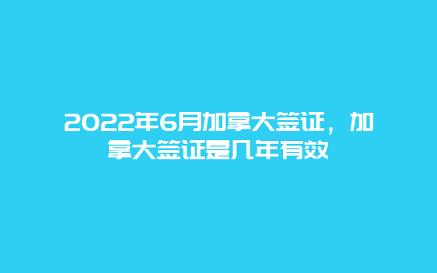 2022年6月加拿大签证，加拿大签证是几年有效