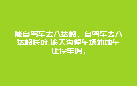 能自驾车去八达岭，自驾车去八达岭长城,滚天沟停车场外地车让停车吗，