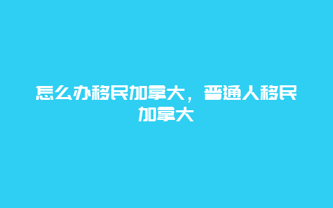 怎么办移民加拿大，普通人移民加拿大