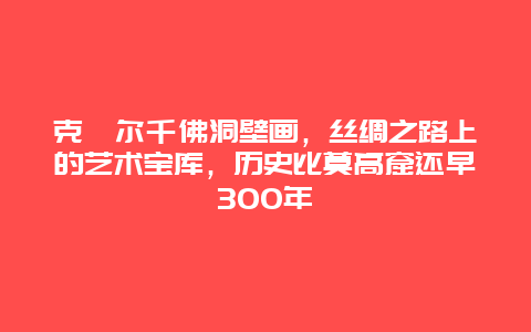 克孜尔千佛洞壁画，丝绸之路上的艺术宝库，历史比莫高窟还早300年