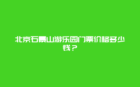 北京石景山游乐园门票价格多少钱？