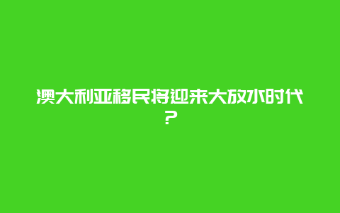 澳大利亚移民将迎来大放水时代？