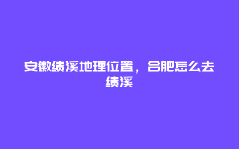 安徽绩溪地理位置，合肥怎么去绩溪