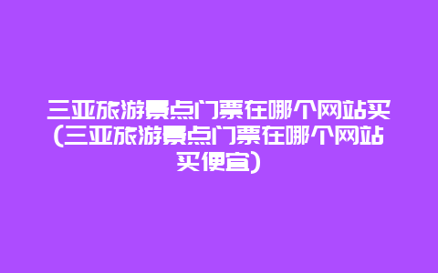 三亚旅游景点门票在哪个网站买(三亚旅游景点门票在哪个网站买便宜)