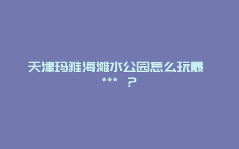 天津玛雅海滩水公园怎么玩最 *** ？