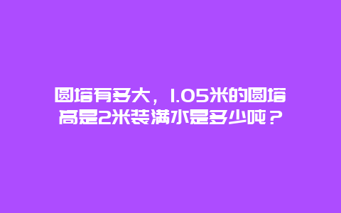 圆塔有多大，1.05米的圆塔高是2米装满水是多少吨？