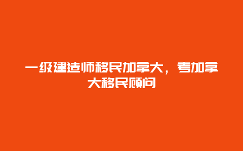 一级建造师移民加拿大，考加拿大移民顾问