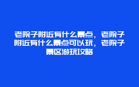 老院子附近有什么景点，老院子附近有什么景点可以玩，老院子景区游玩攻略