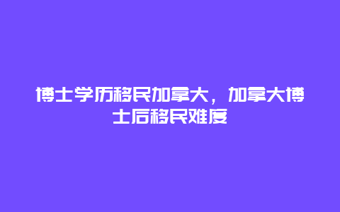 博士学历移民加拿大，加拿大博士后移民难度