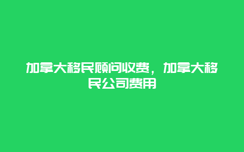 加拿大移民顾问收费，加拿大移民公司费用