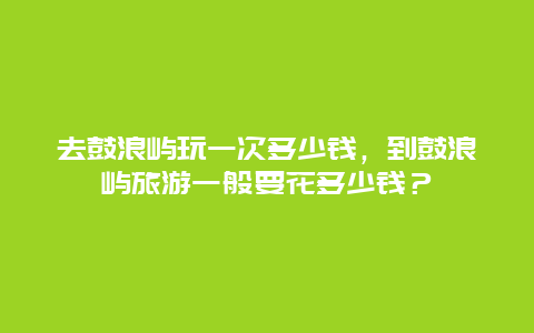 去鼓浪屿玩一次多少钱，到鼓浪屿旅游一般要花多少钱？