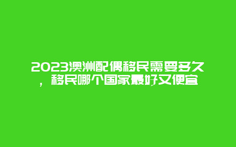 2023澳洲配偶移民需要多久，移民哪个国家最好又便宜