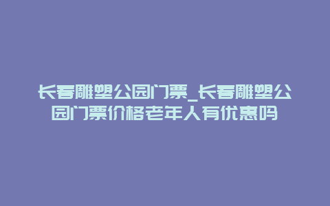 长春雕塑公园门票_长春雕塑公园门票价格老年人有优惠吗