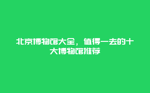 北京博物馆大全，值得一去的十大博物馆推荐