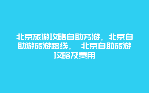 北京旅游攻略自助穷游，北京自助游旅游路线， 北京自助旅游攻略及费用