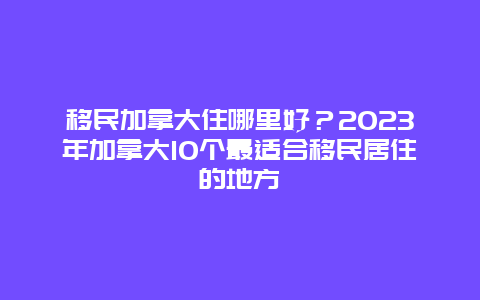 移民加拿大住哪里好？2023年加拿大10个最适合移民居住的地方