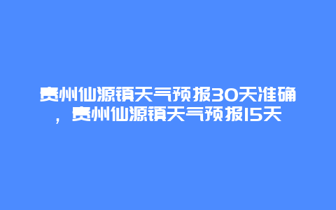 贵州仙源镇天气预报30天准确，贵州仙源镇天气预报15天