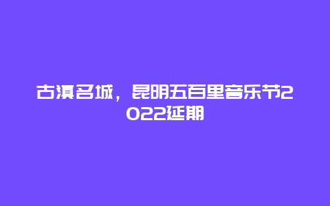 古滇名城，昆明五百里音乐节2022延期