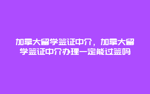 加拿大留学签证中介，加拿大留学签证中介办理一定能过签吗