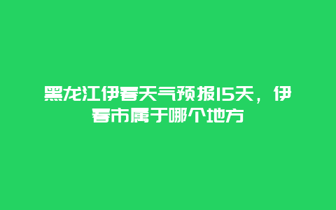 黑龙江伊春天气预报15天，伊春市属于哪个地方