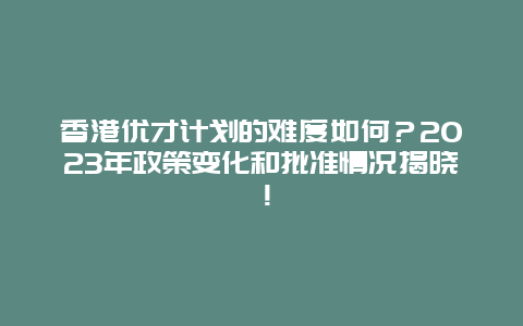 香港优才计划的难度如何？2023年政策变化和批准情况揭晓！