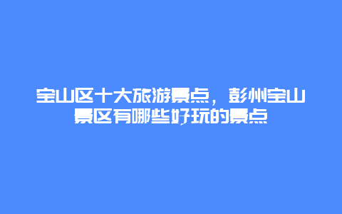 宝山区十大旅游景点，彭州宝山景区有哪些好玩的景点