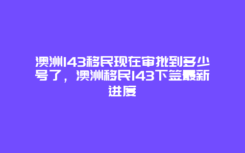 澳洲143移民现在审批到多少号了，澳洲移民143下签最新进度