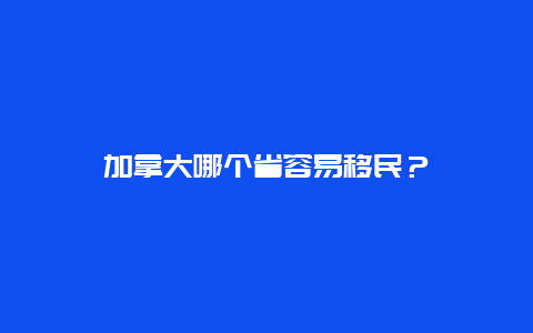 加拿大哪个省容易移民？