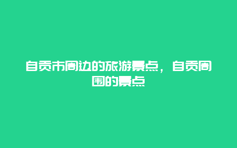 自贡市周边的旅游景点，自贡周围的景点