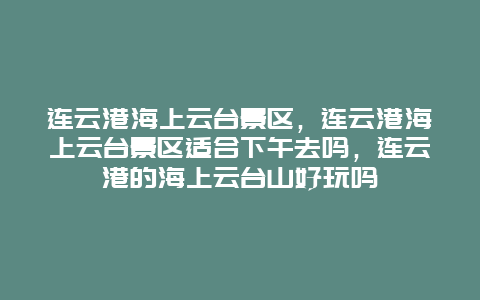 连云港海上云台景区，连云港海上云台景区适合下午去吗，连云港的海上云台山好玩吗