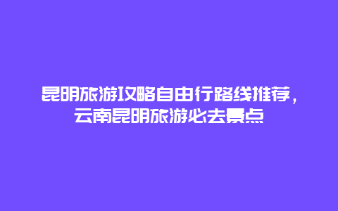 昆明旅游攻略自由行路线推荐，云南昆明旅游必去景点