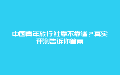 中国青年旅行社靠不靠谱？真实评测告诉你答案