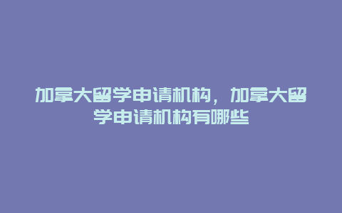 加拿大留学申请机构，加拿大留学申请机构有哪些