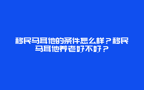 移民马耳他的条件怎么样？移民马耳他养老好不好？