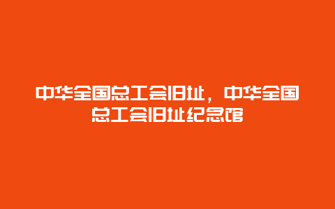 中华全国总工会旧址，中华全国总工会旧址纪念馆