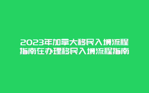 2023年加拿大移民入境流程指南在办理移民入境流程指南