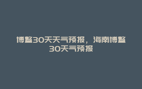 博鳌30天天气预报，海南博鳌30天气预报