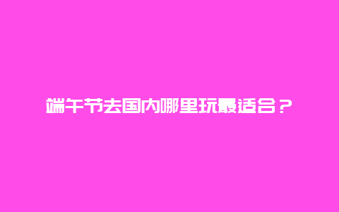 端午节去国内哪里玩最适合？