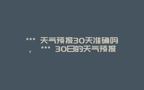 *** 天气预报30天准确吗， *** 30日的天气预报