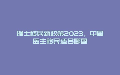 瑞士移民新政策2023，中国医生移民适合哪国