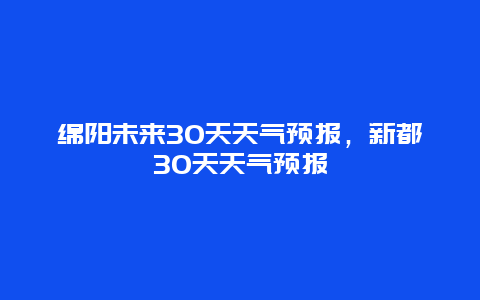 绵阳未来30天天气预报，新都30天天气预报