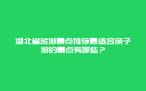 湖北省旅游景点推荐最适合亲子游的景点有哪些？