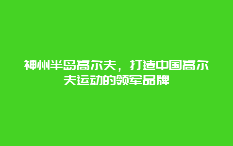 神州半岛高尔夫，打造中国高尔夫运动的领军品牌