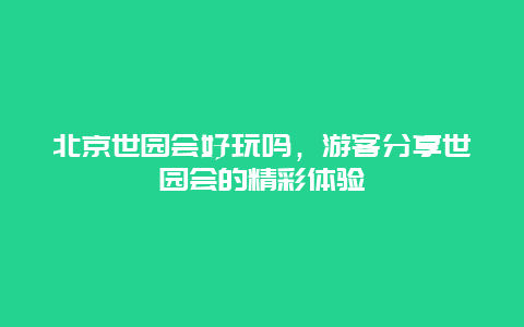 北京世园会好玩吗，游客分享世园会的精彩体验