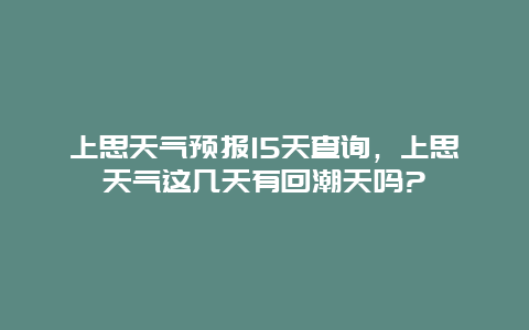 上思天气预报15天查询，上思天气这几天有回潮天吗?