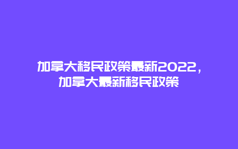 加拿大移民政策最新2022，加拿大最新移民政策