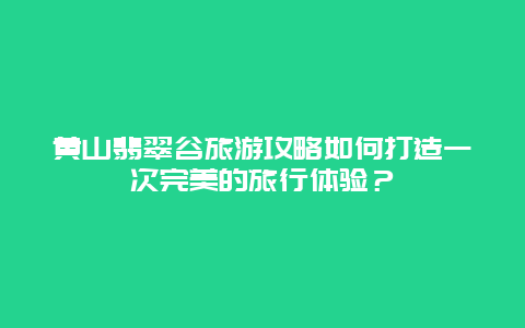 黄山翡翠谷旅游攻略如何打造一次完美的旅行体验？