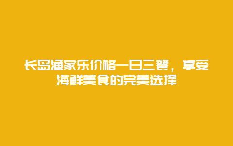 长岛渔家乐价格一日三餐，享受海鲜美食的完美选择