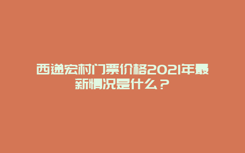 西递宏村门票价格2021年最新情况是什么？